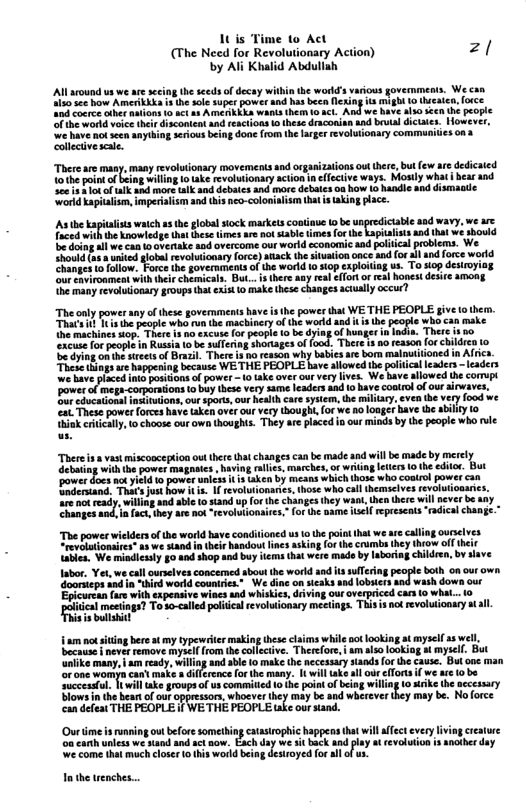 1t is Time 1o Act (The Need for Revolutionary Action) zl by Ali Khalid Abduliah AN around ua we are secig the sceds of decay wihin the world’s various govermment. We can 1o sce how Amerikkka s the sole super power and has beca fesing it might to eaie, foce 0 coece cihe nuions 10 4t 44 AMEAKLEA wanla them o sct. And we have a1 sccn (e people fthe wortd voice their dacontent and reacions o these draconian and brual dictates. However 2 srious being done (rm the larger evolutionary communiies a3 There are many, many revolutionary movements and organizationsoutthere,but ew dedicaied 1othe point o being wil ke revolutionary acion n effecive ways. Mostly what hear d Seeis s ot oflk aad more ik and debates and morc debates oa how 1o handle and dismaote Vorld kapialism, imperisism and ths neo-colonialiam that s taking lace. s he Eapliss wach 1 e globa ock markesconiave b beunpredicbl sodwavy v e Taced withthe knowledge tht thes tmes o ot sable times for the kapitalist and that we sbovld e doing all we can overtake aod overcome our world cconomic aad polii We Ehouid(a unted lobal evolutionary force) atack the situation nce and forall and fore world Changes o follow. Force the governmenta of the world 0 siop exploiting us. To sop desiroyiog ‘ourcovironment with theirchemicala. But...s thee any real effor of real honest deire among he many revoluionary groups hat exist o make these changes sctully occur? “Theonly poer any ofthese governments bave s the powes that WE THE PEOPLE give o hern. e T oopie wh b machinery o th worldand i b people wh can make e ahines o, Toer 1 excus o peopi 10 be dyiag of g indun The s 50 hcas o peopt in Rt 10 b sulerng horages offood, Thre s 0 eason [o i 1o S et o Bl T iy i bt maltione i A e s s happening becasse WE THE FEOPLE have slowed the poliica eadrs - eaders e sy o ke o ey e, Wb slowc e power o mep-orporaions o buythee very same leaders ad o ave conlrol o ou airwaves. B kool msinaions, ou spors ur health care sysem, e miliary, €ven he very food we o These power Tores have ke ove our vcy bought, forwe o looger bave e abiy o ek crticully, o choose our own howghs. They e placed s our minds by the people who vle e et miscocepion ot et chagesca e made snd will b madeby mercly g i e e baving e, maehes,o whng e o the s B pover i Erieniand, Tois st how . 1 ek ey, iy ale e sandup o e chamges ey whh e hre willaver b ay i ey ot revluionses.for e s Aol rpresnts el hangs ch those whe coatrol power can The power wilders of the world ave condiloned us o the point that we are callng ourselves. revolmionsires” s we stand i thir handou lines asking (o the crumbs hey throw of abie. We mindicity §0 40d shop and buy items that were made by laboring children, by save Iabor. Yet, we cll urslves concemed sbou the world ad s sulfer oorsieps nd in ird world couniries.” We dine on sicaks and lobsers and wash dow our Epicurcan {ae with expensive wines and whiskies, diving our overpriced cacs 10 what. el st To - caled ol vy mctngs T evluonty sl boih onourown, am o siing bere at my typoie makin hese i while ot oaking t myself 3 wel e mves emove YA from h colecve. Threfor, | am i ookl a myset. Bt . sl e ey S e, Dt s o o can ke Gfenc o o many: 1 il ke it oo ot w e 0 v ucecatel il ke groupsofuscommitied 1o e ot of g wiling 0 s n theber o uf opgesar. whaevr they iy b nd whereve ey i GelaTHE PEOPLE § WE THE PEOPLE ke our nand. ke the aecessary may be. Noforce Ourtime s unning ot beforesomething catastophic hppens hat will fect every v cratee e e o by Ak s vl 415 7 e come et mach cloer 0 s wokd bein desroyed fo i of Inthe renches..